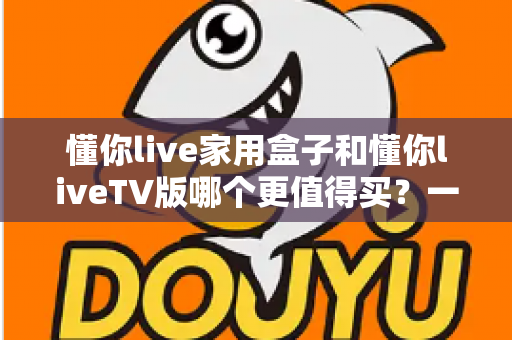 懂你live家用盒子和懂你liveTV版哪个更值得买？一篇文章帮你彻底搞懂选购难题