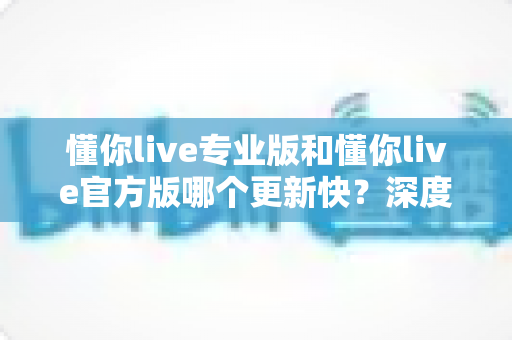 懂你live专业版和懂你live官方版哪个更新快?深度对比两大版本更新机制,帮你选对下载渠道 懂你live专业版和懂你live官方版哪个更新快?深度对比两大版本更新机制,帮你选对下载渠道