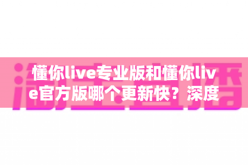 懂你live专业版和懂你live官方版哪个更新快？深度对比两大版本更新机制，帮你选对下载渠道