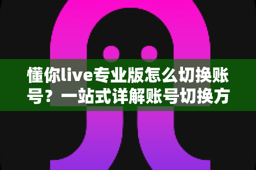 懂你live专业版怎么切换账号？一站式详解账号切换方法、常见问题与安全指南