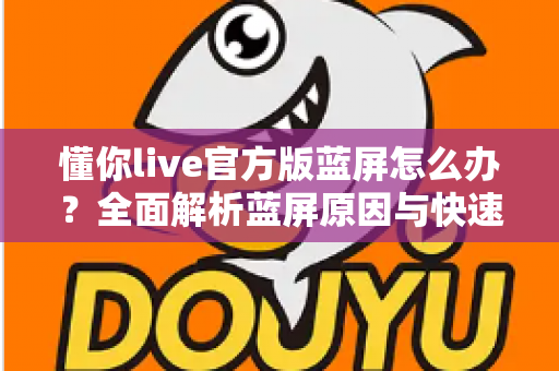 懂你live官方版蓝屏怎么办?全面解析蓝屏原因与快速修复方案 懂你live官方版蓝屏怎么办?全面解析蓝屏原因与快速修复方案