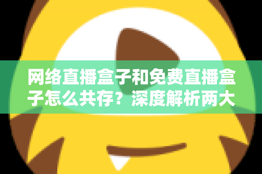 网络直播盒子和免费直播盒子怎么共存?深度解析两大设备的市场定位与共赢发展之道 网络直播盒子和免费直播盒子怎么共存?深度解析两大设备的市场定位与共赢发展之道