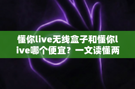 懂你live无线盒子和懂你live哪个便宜?一文读懂两者价格差异与选购攻略 懂你live无线盒子和懂你live哪个便宜?一文读懂两者价格差异与选购攻略
