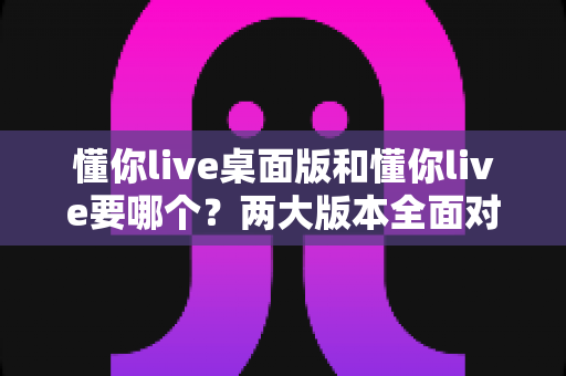 懂你live桌面版和懂你live要哪个？两大版本全面对比与最佳选择指南