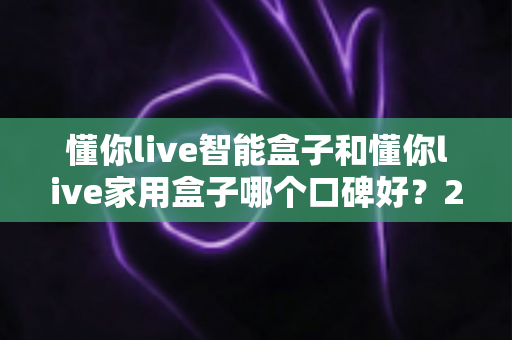 懂你live智能盒子和懂你live家用盒子哪个口碑好？2025最新口碑对比与选购避坑指南全解析