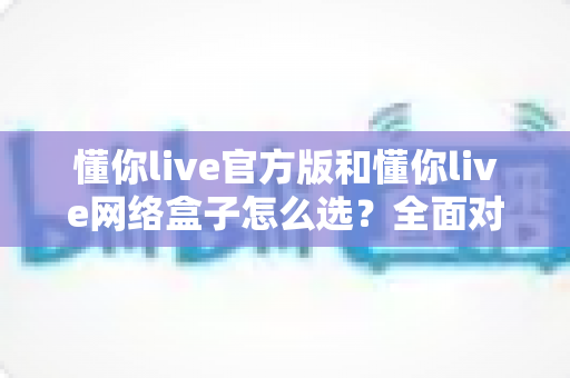 懂你live官方版和懂你live网络盒子怎么选?全面对比分析与选购避坑指南,帮你找到最适合自己的观看方案 懂你live官方版和懂你live网络盒子怎么选?全面对比分析与选购避坑指南,帮你找到最适合自己的观看方案
