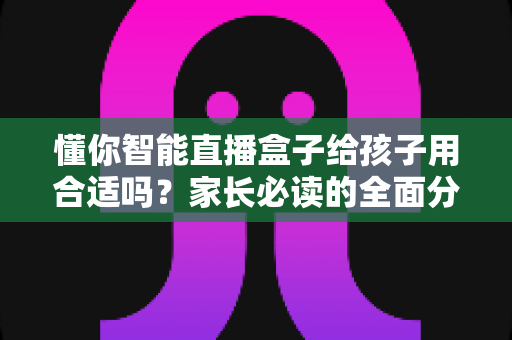 懂你智能直播盒子给孩子用合适吗？家长必读的全面分析与科学使用指南