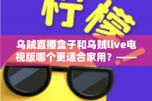 乌贼直播盒子和乌贼live电视版哪个更适合家用？——家用大屏观看方案全方位对比与选购攻略