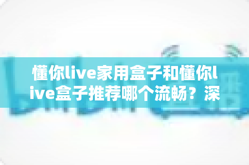 懂你live家用盒子和懂你live盒子推荐哪个流畅？深度解析帮你选出最顺滑的观影利器