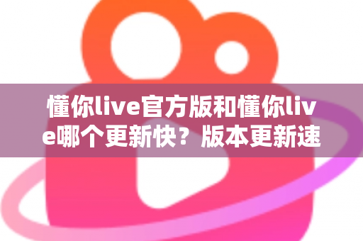懂你live官方版和懂你live哪个更新快？版本更新速度全面对比与实用选择指南