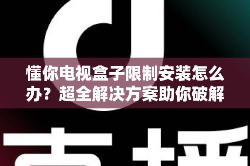 懂你电视盒子限制安装怎么办？超全解决方案助你破解安装限制，畅享自由观影体验