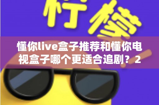 懂你live盒子推荐和懂你电视盒子哪个更适合追剧？2024追剧电视盒子深度对比选购指南