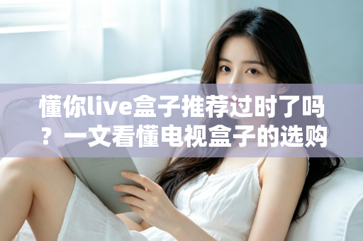 懂你live盒子推荐过时了吗?一文看懂电视盒子的选购真相 懂你live盒子推荐过时了吗?一文看懂电视盒子的选购真相