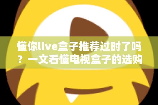 懂你live盒子推荐过时了吗？一文看懂电视盒子的选购真相