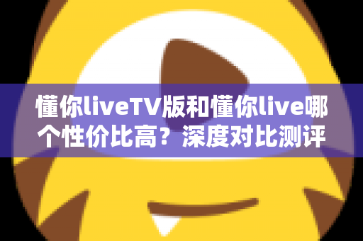 懂你liveTV版和懂你live哪个性价比高?深度对比测评助你聪明选择 懂你liveTV版和懂你live哪个性价比高?深度对比测评助你聪明选择
