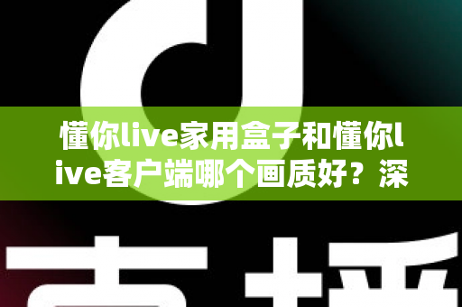 懂你live家用盒子和懂你live客户端哪个画质好？深度对比解析帮你选对观影方案