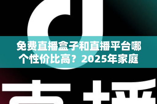 免费直播盒子和直播平台哪个性价比高？2025年家庭观看方案全面对比与省钱选购指南