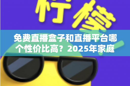 免费直播盒子和直播平台哪个性价比高？2025年家庭观看方案全面对比与省钱选购指南