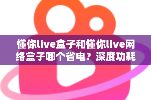 懂你live盒子和懂你live网络盒子哪个省电？深度功耗对比与省电选购指南