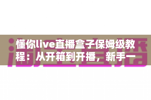 懂你live直播盒子保姆级教程:从开箱到开播,新手一步到位的完整指南 懂你live直播盒子保姆级教程:从开箱到开播,新手一步到位的完整指南