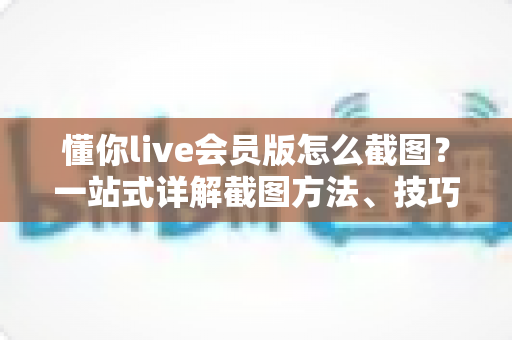 懂你live会员版怎么截图？一站式详解截图方法、技巧与常见问题