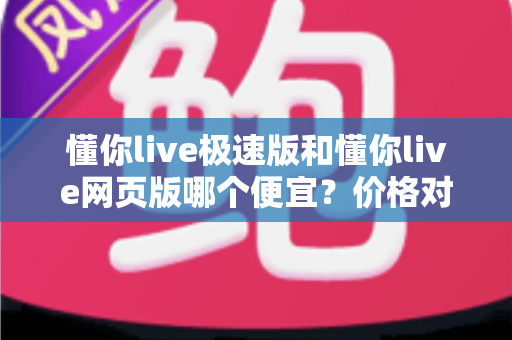懂你live极速版和懂你live网页版哪个便宜？价格对比与选购全指南