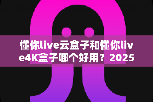 懂你live云盒子和懂你live4K盒子哪个好用？2025最新选购对比指南帮你一次看懂