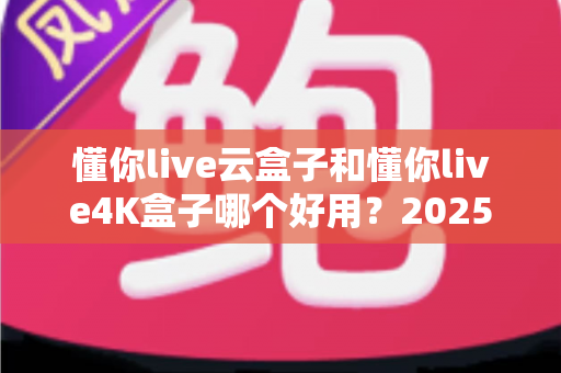 懂你live云盒子和懂你live4K盒子哪个好用？2025最新选购对比指南帮你一次看懂