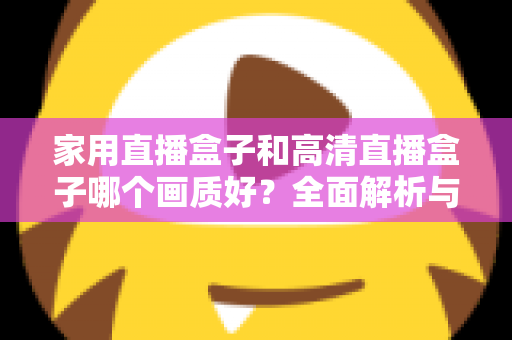 家用直播盒子和高清直播盒子哪个画质好？全面解析与选购指南助你做出明智选择