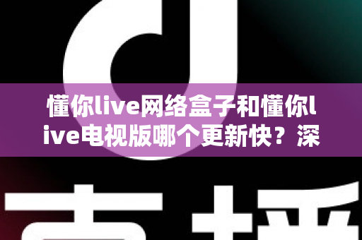 懂你live网络盒子和懂你live电视版哪个更新快？深度对比更新速度，帮你选对版本不踩坑
