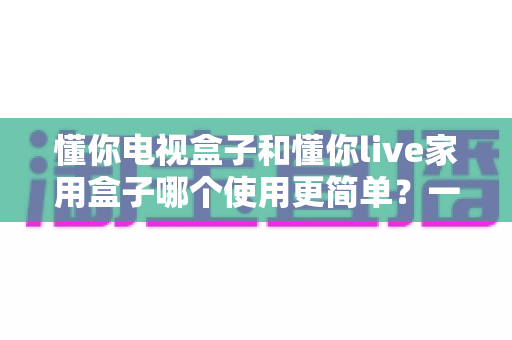 懂你电视盒子和懂你live家用盒子哪个使用更简单？一文学会挑选最省心的家用电视盒子