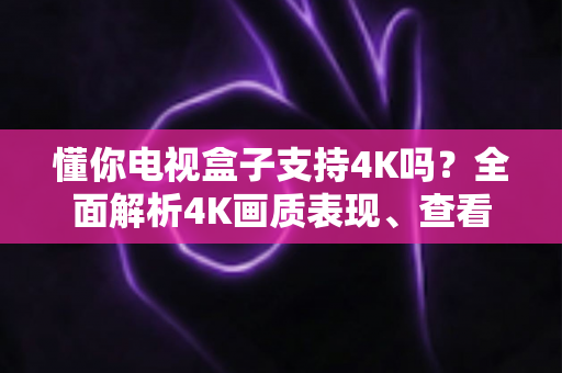 懂你电视盒子支持4K吗？全面解析4K画质表现、查看方法与优化技巧