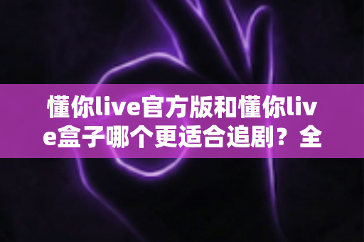 懂你live官方版和懂你live盒子哪个更适合追剧?全面对比帮你找到最佳追剧方案 懂你live官方版和懂你live盒子哪个更适合追剧?全面对比帮你找到最佳追剧方案