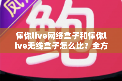懂你live网络盒子和懂你live无线盒子怎么比?全方位对比分析助你选对电视盒子 懂你live网络盒子和懂你live无线盒子怎么比?全方位对比分析助你选对电视盒子
