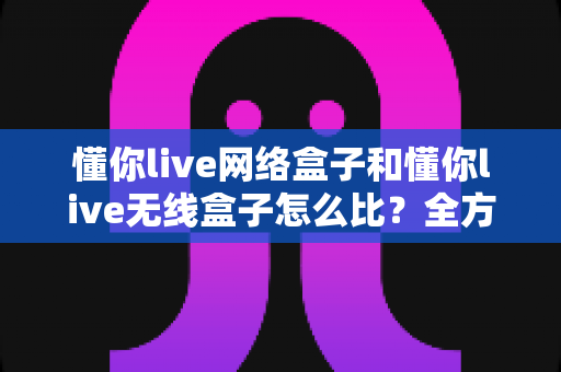 懂你live网络盒子和懂你live无线盒子怎么比?全方位对比分析助你选对电视盒子 懂你live网络盒子和懂你live无线盒子怎么比?全方位对比分析助你选对电视盒子