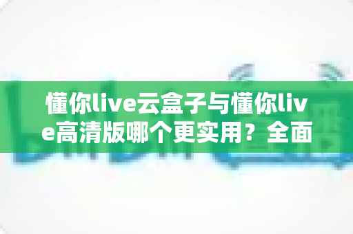 懂你live云盒子与懂你live高清版哪个更实用？全面对比评测帮你选出最适合自己的直播工具