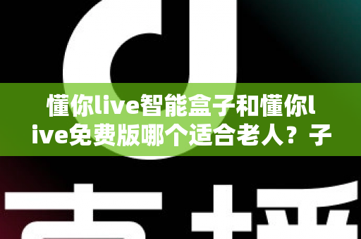 懂你live智能盒子和懂你live免费版哪个适合老人?子女必看的深度对比与选购指南 懂你live智能盒子和懂你live免费版哪个适合老人?子女必看的深度对比与选购指南