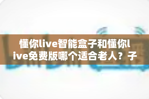 懂你live智能盒子和懂你live免费版哪个适合老人？子女必看的深度对比与选购指南