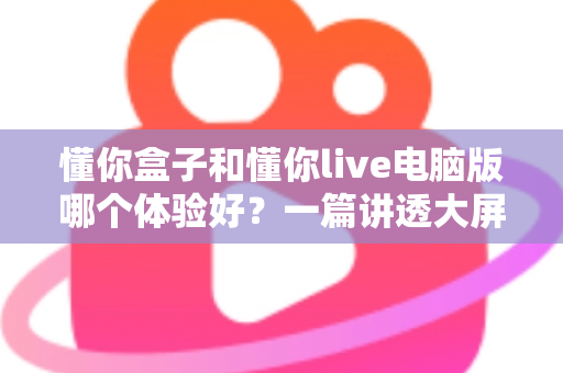 懂你盒子和懂你live电脑版哪个体验好?一篇讲透大屏与电脑端看直播的深度对比指南 懂你盒子和懂你live电脑版哪个体验好?一篇讲透大屏与电脑端看直播的深度对比指南