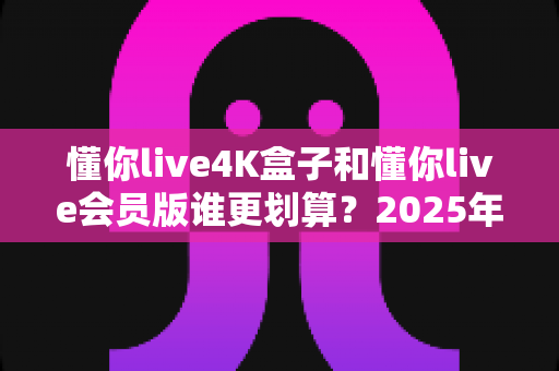懂你live4K盒子和懂你live会员版谁更划算?2025年最全性价比深度对比与选购避坑指南 懂你live4K盒子和懂你live会员版谁更划算?2025年最全性价比深度对比与选购避坑指南