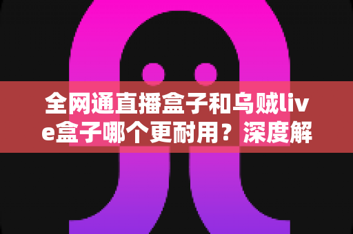 全网通直播盒子和乌贼live盒子哪个更耐用？深度解析两款设备的寿命与选购指南