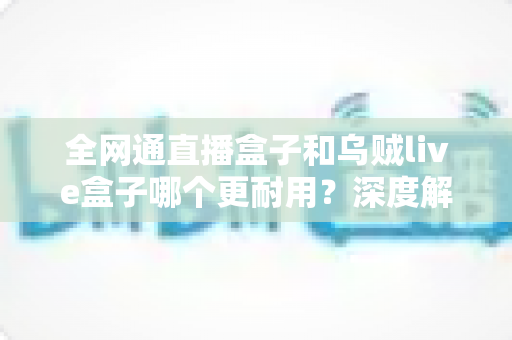 全网通直播盒子和乌贼live盒子哪个更耐用？深度解析两款设备的寿命与选购指南