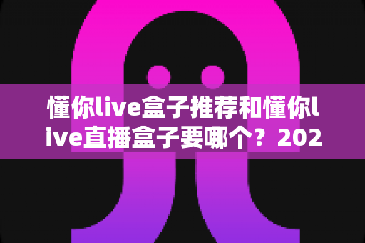 懂你live盒子推荐和懂你live直播盒子要哪个？2025最新选购指南帮你一次搞懂