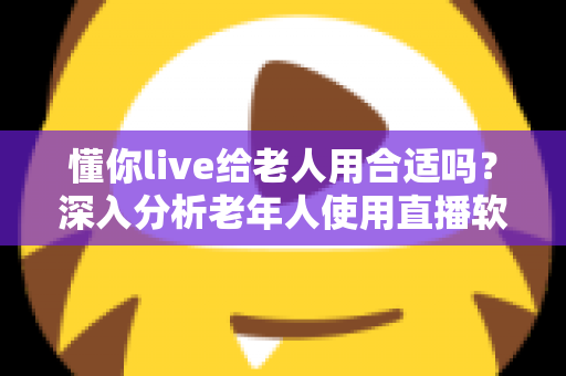 懂你live给老人用合适吗？深入分析老年人使用直播软件的体验与注意事项