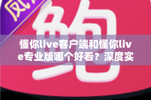 懂你live客户端和懂你live专业版哪个好看？深度实测对比帮你一次选对直播工具