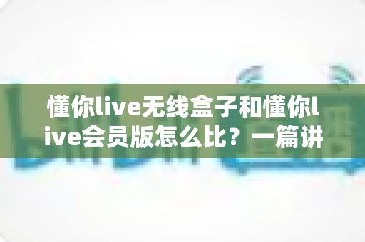 懂你live无线盒子和懂你live会员版怎么比?一篇讲透选购逻辑的实用指南 懂你live无线盒子和懂你live会员版怎么比?一篇讲透选购逻辑的实用指南