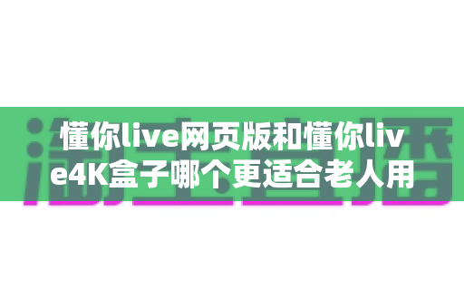 懂你live网页版和懂你live4K盒子哪个更适合老人用？详细对比分析助您为父母做出最佳选择