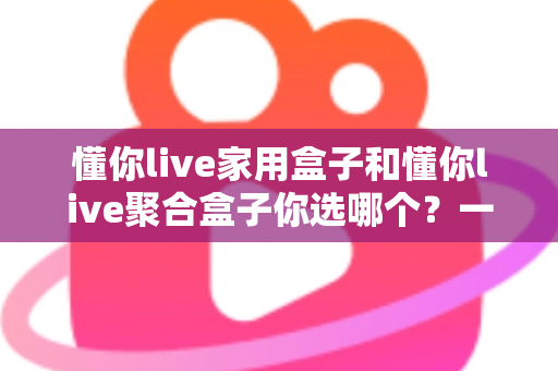 懂你live家用盒子和懂你live聚合盒子你选哪个?一文看懂两大盒子的区别与选购指南 懂你live家用盒子和懂你live聚合盒子你选哪个?一文看懂两大盒子的区别与选购指南