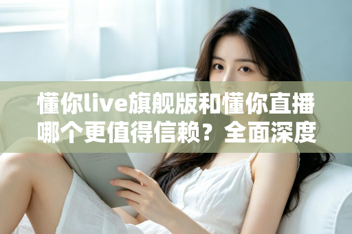 懂你live旗舰版和懂你直播哪个更值得信赖?全面深度对比分析,帮你做出最明智的选择 懂你live旗舰版和懂你直播哪个更值得信赖?全面深度对比分析,帮你做出最明智的选择