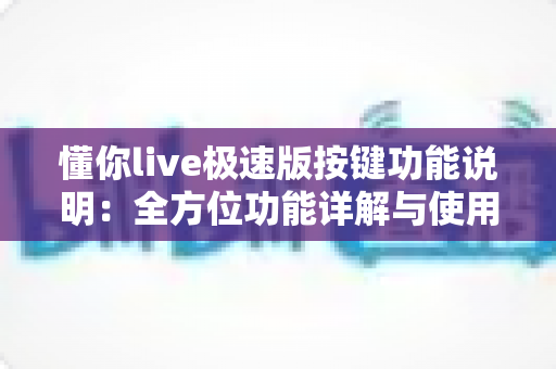 懂你live极速版按键功能说明：全方位功能详解与使用指南，新手主播必看